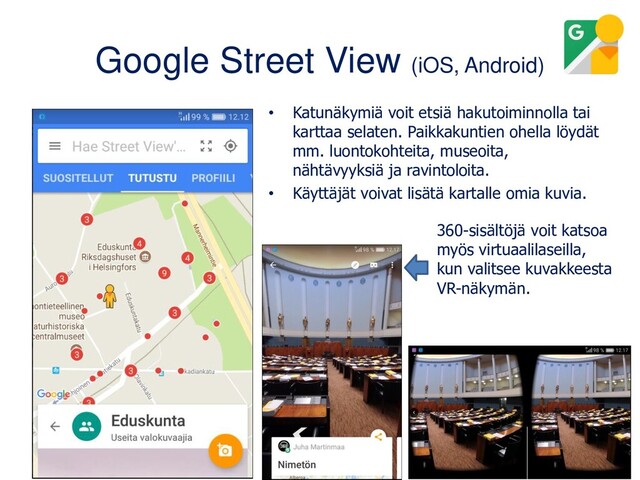 Google Street View (iOS, Android)
• Katunäkymiä voit etsiä hakutoiminnolla tai
karttaa selaten. Paikkakuntien ohella löydät
mm. luontokohteita, museoita,
nähtävyyksiä ja ravintoloita.
• Käyttäjät voivat lisätä kartalle omia kuvia.
360-sisältöjä voit katsoa
myös virtuaalilaseilla,
kun valitsee kuvakkeesta
VR-näkymän.
