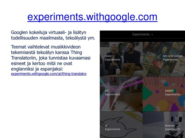 experiments.withgoogle.com
Googlen kokeiluja virtuaali- ja lisätyn
todellisuuden maailmasta, tekoälystä ym.
Teemat vaihtelevat musiikkivideon
tekemisestä tekoälyn kanssa Thing
Translatoriin, joka tunnistaa kuvaamasi
esineet ja kertoo mitä ne ovat
englanniksi ja espanjaksi:
experiments.withgoogle.com/ai/thing-translator
