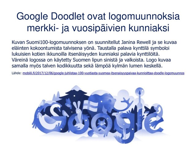 Google Doodlet ovat logomuunnoksia
merkki- ja vuosipäivien kunniaksi
Kuvan Suomi100-logomuunnoksen on suunnitellut Janina Rewell ja se kuvaa
eläinten kokoontumista talvisena yönä. Taustalla palava kynttilä symboloi
lukuisien kotien ikkunoilla itsenäisyyden kunniaksi palavia kynttilöitä.
Väreinä logossa on käytetty Suomen lipun sinistä ja valkoista. Logo kuvaa
samalla myös talven kodikkuutta sekä lämpöä kylmän lumen keskellä.
Lähde: mobiili.fi/2017/12/06/google-juhlistaa-100-vuotiasta-suomea-itsenaisyyspaivaa-kunnioittaa-doodle-logomuunnos

