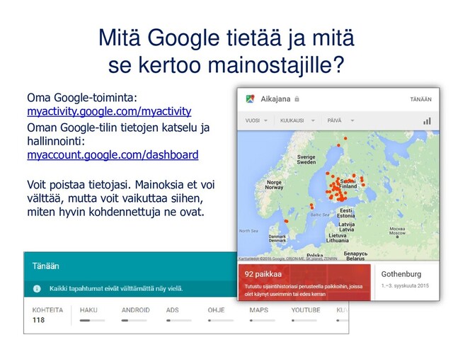 Mitä Google tietää ja mitä
se kertoo mainostajille?
Oma Google-toiminta:
myactivity.google.com/myactivity
Oman Google-tilin tietojen katselu ja
hallinnointi:
myaccount.google.com/dashboard
Voit poistaa tietojasi. Mainoksia et voi
välttää, mutta voit vaikuttaa siihen,
miten hyvin kohdennettuja ne ovat.
