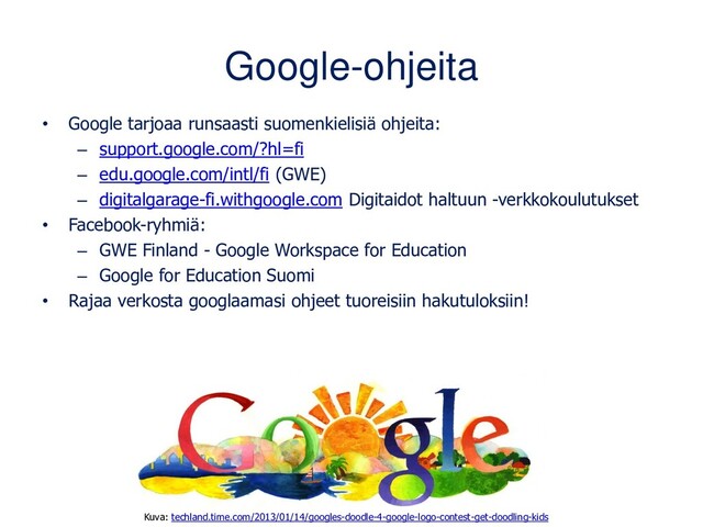 Google-ohjeita
• Google tarjoaa runsaasti suomenkielisiä ohjeita:
– support.google.com/?hl=fi
– edu.google.com/intl/fi (GWE)
– digitalgarage-fi.withgoogle.com Digitaidot haltuun -verkkokoulutukset
• Facebook-ryhmiä:
– GWE Finland - Google Workspace for Education
– Google for Education Suomi
• Rajaa verkosta googlaamasi ohjeet tuoreisiin hakutuloksiin!
Kuva: techland.time.com/2013/01/14/googles-doodle-4-google-logo-contest-get-doodling-kids
