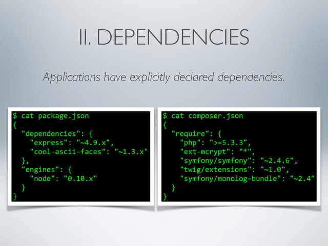 II. DEPENDENCIES
Applications have explicitly declared dependencies.
$	  cat	  composer.json	  
{	  
	  	  "require":	  {	  
	  	  	  	  "php":	  ">=5.3.3",	  
	  	  	  	  "ext-­‐mcrypt":	  "*",	  
	  	  	  	  "symfony/symfony":	  "~2.4.6",	  
	  	  	  	  "twig/extensions":	  "~1.0",	  
	  	  	  	  "symfony/monolog-­‐bundle":	  "~2.4"	  
	  	  }	  
}
$	  cat	  package.json	  
{	  
	  	  "dependencies":	  {	  
	  	  	  	  "express":	  "~4.9.x",	  
	  	  	  	  "cool-­‐ascii-­‐faces":	  "~1.3.x"	  
	  	  },	  
	  	  "engines":	  {	  
	  	  	  	  "node":	  "0.10.x"	  
	  	  }	  
}

