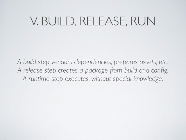 V. BUILD, RELEASE, RUN
A build step vendors dependencies, prepares assets, etc.	

A release step creates a package from build and conﬁg.	

A runtime step executes, without special knowledge.
