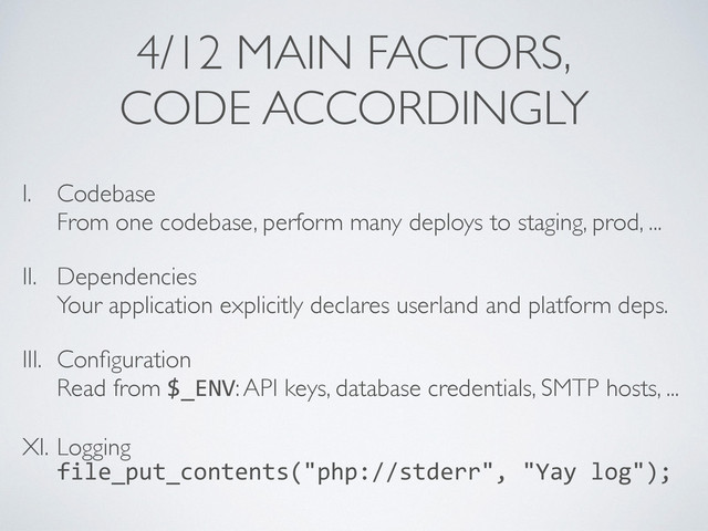 4/12 MAIN FACTORS,	

CODE ACCORDINGLY
I. Codebase 
From one codebase, perform many deploys to staging, prod, ...	

II. Dependencies 
Your application explicitly declares userland and platform deps.	

III. Conﬁguration 
Read from $_ENV: API keys, database credentials, SMTP hosts, ...	

XI. Logging 
file_put_contents("php://stderr",	  "Yay	  log");
