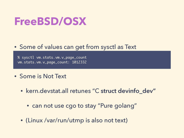 FreeBSD/OSX
• Some of values can get from sysctl as Text
!
• Some is Not Text
• kern.devstat.all retunes “C struct devinfo_dev”
• can not use cgo to stay “Pure golang”
• (Linux /var/run/utmp is also not text)
% sysctl vm.stats.vm.v_page_count
vm.stats.vm.v_page_count: 1012332
