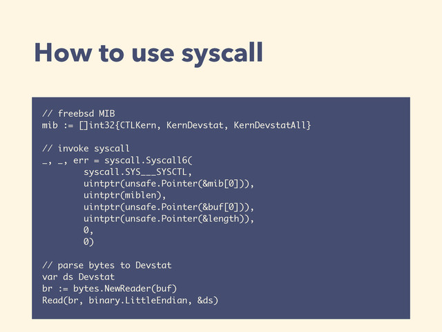 How to use syscall
// freebsd MIB 
mib := []int32{CTLKern, KernDevstat, KernDevstatAll} 
 
// invoke syscall 
_, _, err = syscall.Syscall6(
syscall.SYS___SYSCTL,
uintptr(unsafe.Pointer(&mib[0])),
uintptr(miblen),
uintptr(unsafe.Pointer(&buf[0])),
uintptr(unsafe.Pointer(&length)),
0,
0)
 
// parse bytes to Devstat 
var ds Devstat
br := bytes.NewReader(buf)
Read(br, binary.LittleEndian, &ds)
