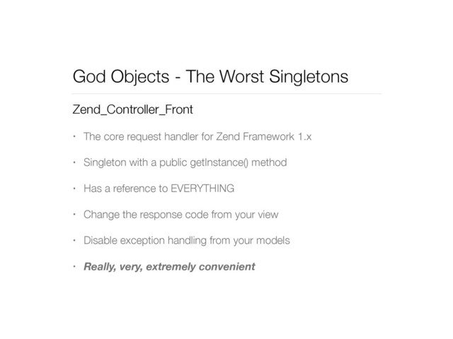 God Objects - The Worst Singletons
Zend_Controller_Front
• The core request handler for Zend Framework 1.x
• Singleton with a public getInstance() method
• Has a reference to EVERYTHING
• Change the response code from your view
• Disable exception handling from your models
• Really, very, extremely convenient
