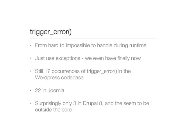 trigger_error()
• From hard to impossible to handle during runtime
• Just use exceptions - we even have ﬁnally now
• Still 17 occurrences of trigger_error() in the
Wordpress codebase
• 22 in Joomla
• Surprisingly only 3 in Drupal 8, and the seem to be
outside the core
