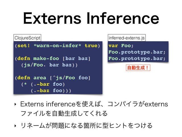 &YUFSOT*OGFSFODF
‣ &YUFSOTJOGFSFODFΛ࢖͑͹ɺίϯύΠϥ͕FYUFSOT
ϑΝΠϧΛࣗಈੜ੒ͯ͘͠ΕΔ
‣ ϦωʔϜ͕໰୊ʹͳΔՕॴʹܕώϯτΛ͚ͭΔ
(set! *warn-on-infer* true)
(defn make-foo [bar baz]
(js/Foo. bar baz))
(defn area [^js/Foo foo]
(* (.-bar foo)
(.-baz foo)))
ClojureScript
var Foo;
Foo.prototype.bar;
Foo.prototype.bar;
inferred-externs.js
ࣗಈੜ੒ʂ
