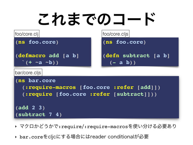 (ns bar.core
(:require-macros [foo.core :refer [add]])
(:require [foo.core :refer [subtract]]))
(add 2 3)
(subtract 7 4)
͜Ε·Ͱͷίʔυ
‣ ϚΫϩ͔Ͳ͏͔Ͱ:require:require-macrosΛ࢖͍෼͚Δඞཁ͋Γ
‣ bar.coreΛDMKDʹ͢Δ৔߹ʹ͸SFBEFSDPOEJUJPOBM͕ඞཁ
(ns foo.core)
(defmacro add [a b]
`(+ ~a ~b))
(ns foo.core)
(defn subtract [a b]
(- a b))
foo/core.clj foo/core.cljs
bar/core.cljs
