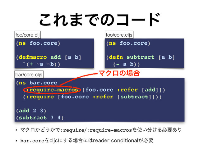 (ns bar.core
(:require-macros [foo.core :refer [add]])
(:require [foo.core :refer [subtract]]))
(add 2 3)
(subtract 7 4)
͜Ε·Ͱͷίʔυ
‣ ϚΫϩ͔Ͳ͏͔Ͱ:require:require-macrosΛ࢖͍෼͚Δඞཁ͋Γ
‣ bar.coreΛDMKDʹ͢Δ৔߹ʹ͸SFBEFSDPOEJUJPOBM͕ඞཁ
(ns foo.core)
(defmacro add [a b]
`(+ ~a ~b))
(ns foo.core)
(defn subtract [a b]
(- a b))
foo/core.clj foo/core.cljs
bar/core.cljs
ϚΫϩͷ৔߹
