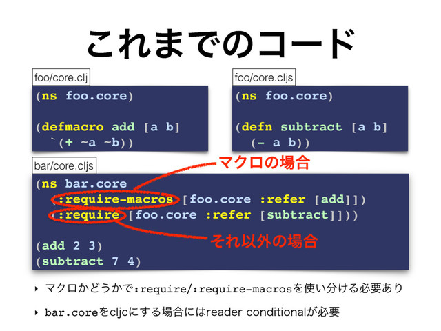 (ns bar.core
(:require-macros [foo.core :refer [add]])
(:require [foo.core :refer [subtract]]))
(add 2 3)
(subtract 7 4)
͜Ε·Ͱͷίʔυ
‣ ϚΫϩ͔Ͳ͏͔Ͱ:require:require-macrosΛ࢖͍෼͚Δඞཁ͋Γ
‣ bar.coreΛDMKDʹ͢Δ৔߹ʹ͸SFBEFSDPOEJUJPOBM͕ඞཁ
(ns foo.core)
(defmacro add [a b]
`(+ ~a ~b))
(ns foo.core)
(defn subtract [a b]
(- a b))
foo/core.clj foo/core.cljs
bar/core.cljs
ϚΫϩͷ৔߹
ͦΕҎ֎ͷ৔߹

