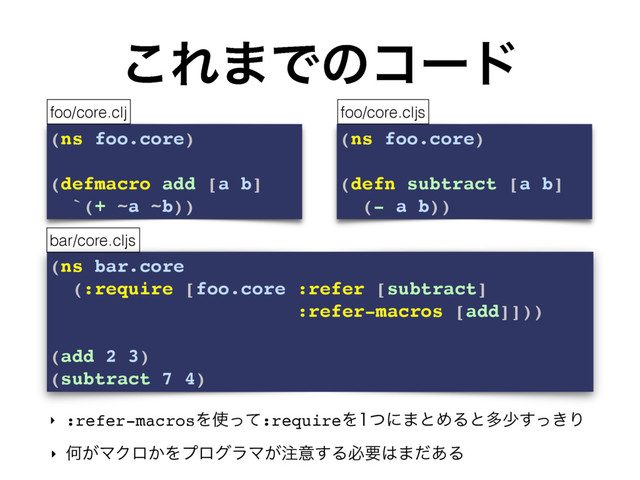 (ns bar.core
(:require [foo.core :refer [subtract]
:refer-macros [add]]))
(add 2 3)
(subtract 7 4)
͜Ε·Ͱͷίʔυ
‣ :refer-macrosΛ࢖ͬͯ:requireΛͭʹ·ͱΊΔͱଟগ͖ͬ͢Γ
‣ Կ͕ϚΫϩ͔ΛϓϩάϥϚ͕஫ҙ͢Δඞཁ͸·ͩ͋Δ
(ns foo.core)
(defmacro add [a b]
`(+ ~a ~b))
(ns foo.core)
(defn subtract [a b]
(- a b))
foo/core.clj foo/core.cljs
bar/core.cljs
