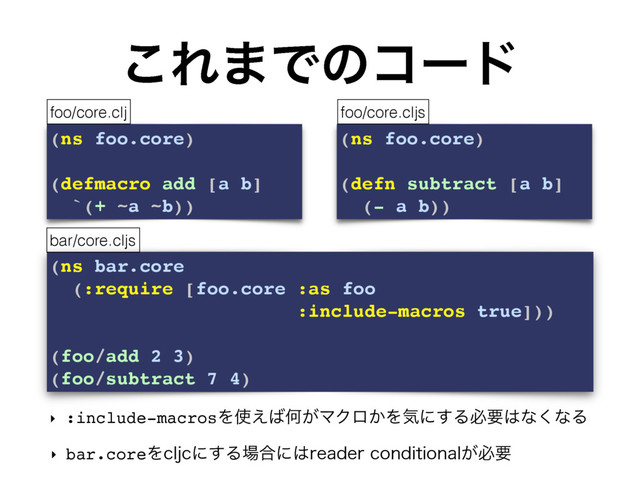 (ns bar.core
(:require [foo.core :as foo
:include-macros true]))
(foo/add 2 3)
(foo/subtract 7 4)
͜Ε·Ͱͷίʔυ
‣ :include-macrosΛ࢖͑͹Կ͕ϚΫϩ͔Λؾʹ͢Δඞཁ͸ͳ͘ͳΔ
‣ bar.coreΛDMKDʹ͢Δ৔߹ʹ͸SFBEFSDPOEJUJPOBM͕ඞཁ
(ns foo.core)
(defmacro add [a b]
`(+ ~a ~b))
(ns foo.core)
(defn subtract [a b]
(- a b))
foo/core.clj foo/core.cljs
bar/core.cljs
