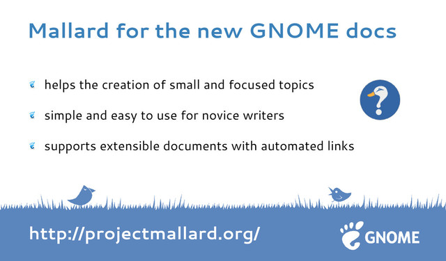 helps the creation of small and focused topics
simple and easy to use for novice writers
supports extensible documents with automated links
http://projectmallard.org/
Mallard for the new GNOME docs
