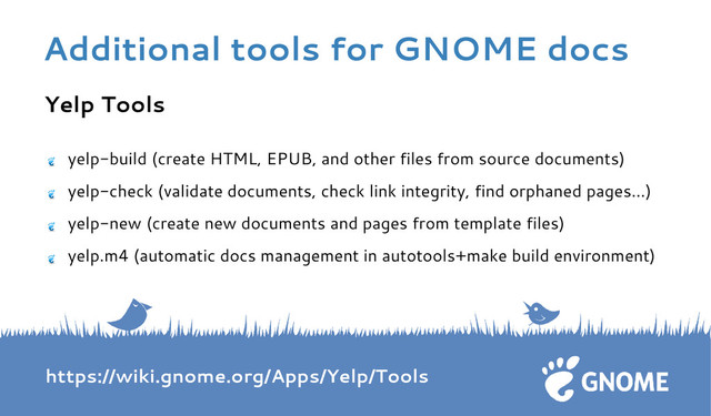 Yelp Tools
yelp-build (create HTML, EPUB, and other files from source documents)
yelp-check (validate documents, check link integrity, find orphaned pages…)
yelp-new (create new documents and pages from template files)
yelp.m4 (automatic docs management in autotools+make build environment)
https://wiki.gnome.org/Apps/Yelp/Tools
Additional tools for GNOME docs
