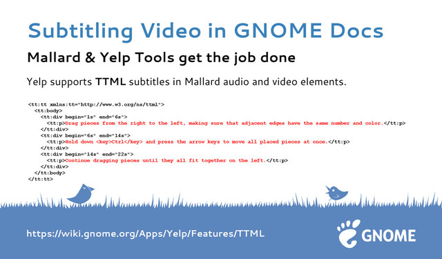 Mallard & Yelp Tools get the job done
Yelp supports TTML subtitles in Mallard audio and video elements.



Drag pieces from the right to the left, making sure that adjacent edges have the same number and color.


Hold down Ctrl and press the arrow keys to move all placed pieces at once.


Continue dragging pieces until they all fit together on the left.



https://wiki.gnome.org/Apps/Yelp/Features/TTML
Subtitling Video in GNOME Docs
