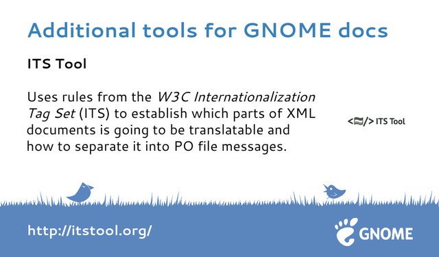 ITS Tool
Uses rules from the W3C Internationalization
Tag Set (ITS) to establish which parts of XML
documents is going to be translatable and
how to separate it into PO file messages.
http://itstool.org/
Additional tools for GNOME docs

