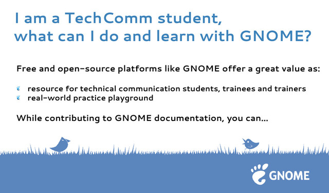 Free and open-source platforms like GNOME offer a great value as:
resource for technical communication students, trainees and trainers
real-world practice playground
While contributing to GNOME documentation, you can...
I am a TechComm student,
what can I do and learn with GNOME?
