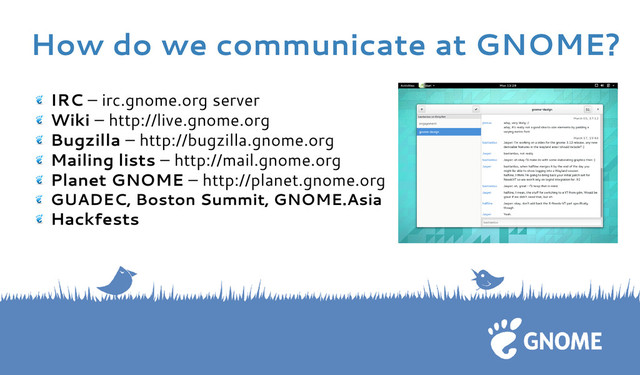 IRC – irc.gnome.org server
Wiki – http://live.gnome.org
Bugzilla – http://bugzilla.gnome.org
Mailing lists – http://mail.gnome.org
Planet GNOME – http://planet.gnome.org
GUADEC, Boston Summit, GNOME.Asia
Hackfests
How do we communicate at GNOME?
