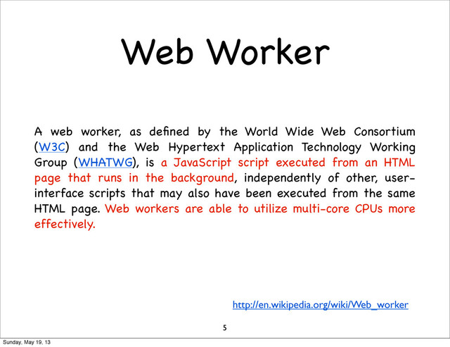 Web Worker
A web worker, as deﬁned by the World Wide Web Consortium
(W3C) and the Web Hypertext Application Technology Working
Group (WHATWG), is a JavaScript script executed from an HTML
page that runs in the background, independently of other, user-
interface scripts that may also have been executed from the same
HTML page. Web workers are able to utilize multi-core CPUs more
effectively.
http://en.wikipedia.org/wiki/Web_worker
5
Sunday, May 19, 13
