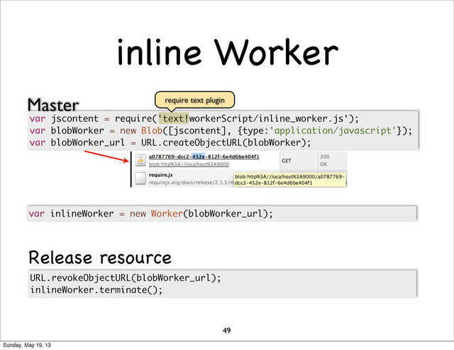 inline Worker
49
var jscontent = require('text!workerScript/inline_worker.js');
var blobWorker = new Blob([jscontent], {type:'application/javascript'});
var blobWorker_url = URL.createObjectURL(blobWorker);
URL.revokeObjectURL(blobWorker_url);
inlineWorker.terminate();
var inlineWorker = new Worker(blobWorker_url);
require text plugin
Master
Release resource
Sunday, May 19, 13
