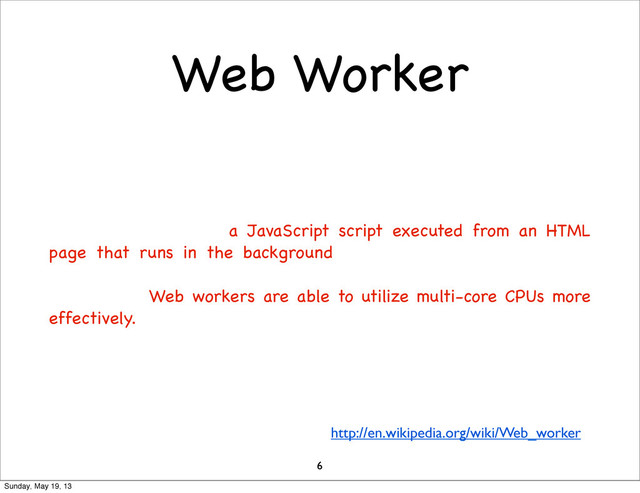 Web Worker
6
http://en.wikipedia.org/wiki/Web_worker
A web worker, as deﬁned by the World Wide Web Consortium
(W3C) and the Web Hypertext Application Technology Working
Group (WHATWG), is a JavaScript script executed from an HTML
page that runs in the background, independently of other, user-
interface scripts that may also have been executed from the same
HTML page. Web workers are able to utilize multi-core CPUs more
effectively.
Sunday, May 19, 13
