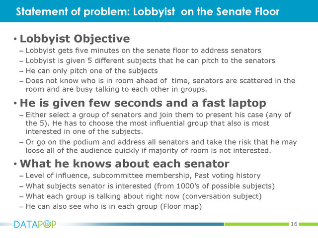 16
• Lobbyist Objective
–  Lobbyist gets five minutes on the senate floor to address senators
–  Lobbyist is given 5 different subjects that he can pitch to the senators
–  He can only pitch one of the subjects
–  Does not know who is in room ahead of time, senators are scattered in the
room and are busy talking to each other in groups.
• He is given few seconds and a fast laptop
–  Either select a group of senators and join them to present his case (any of
the 5). He has to choose the most influential group that also is most
interested in one of the subjects.
–  Or go on the podium and address all senators and take the risk that he may
loose all of the audience quickly if majority of room is not interested.
• What he knows about each senator
–  Level of influence, subcommittee membership, Past voting history
–  What subjects senator is interested (from 1000’s of possible subjects)
–  What each group is talking about right now (conversation subject)
–  He can also see who is in each group (Floor map)
Statement of problem: Lobbyist on the Senate Floor
