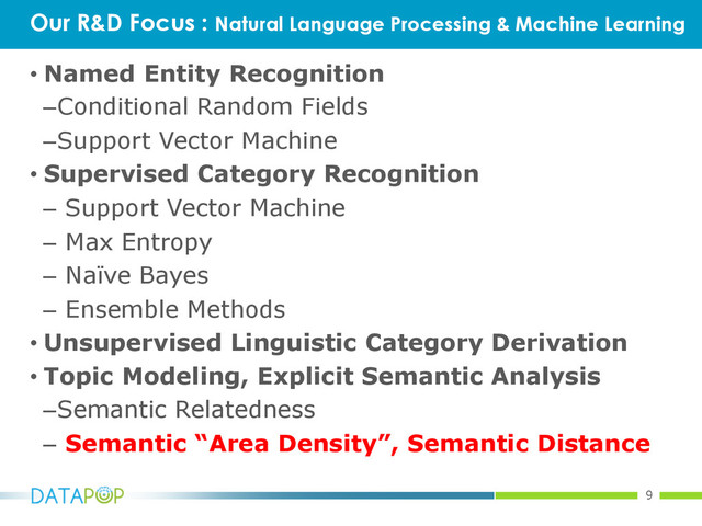 9
• Named Entity Recognition
– Conditional Random Fields
– Support Vector Machine
• Supervised Category Recognition
–  Support Vector Machine
–  Max Entropy
–  Naïve Bayes
–  Ensemble Methods
• Unsupervised Linguistic Category Derivation
• Topic Modeling, Explicit Semantic Analysis
– Semantic Relatedness
–  Semantic “Area Density”, Semantic Distance
Our R&D Focus : Natural Language Processing & Machine Learning
