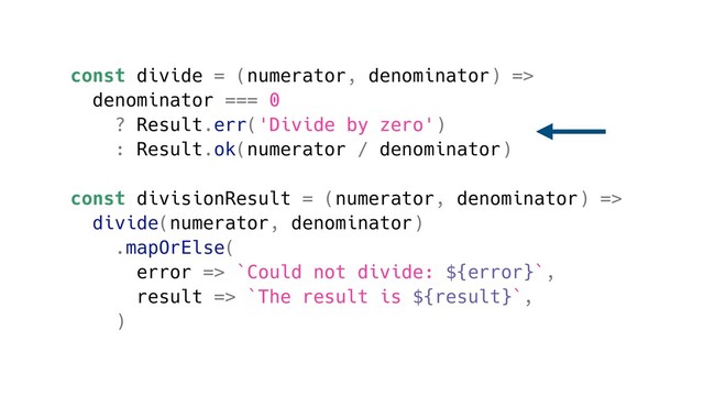const divide = (numerator, denominator) =>
denominator === 0
? Result.err('Divide by zero')
: Result.ok(numerator / denominator)
const divisionResult = (numerator, denominator) =>
divide(numerator, denominator)
.mapOrElse(
error => `Could not divide: ${error}`,
result => `The result is ${result}`,
)
