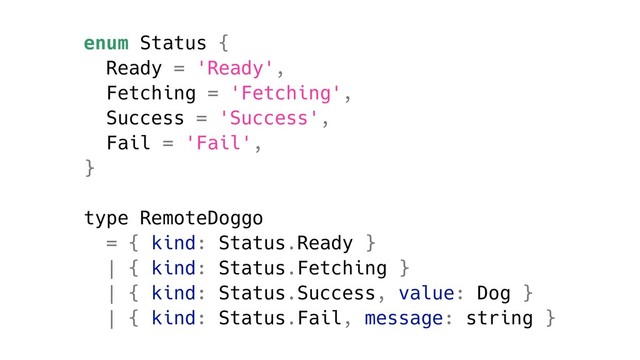enum Status {
Ready = 'Ready',
Fetching = 'Fetching',
Success = 'Success',
Fail = 'Fail',
}
type RemoteDoggo
= { kind: Status.Ready }
| { kind: Status.Fetching }
| { kind: Status.Success, value: Dog }
| { kind: Status.Fail, message: string }
