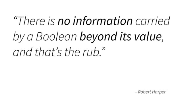 – Robert Harper
“There is no information carried
by a Boolean beyond its value,
and that’s the rub.”
