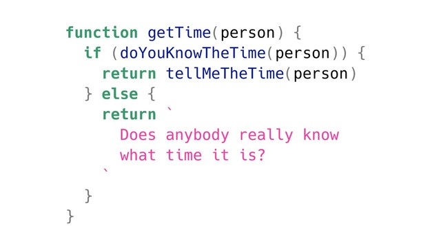 function getTime(person) {
if (doYouKnowTheTime(person)) {
return tellMeTheTime(person)
} else {
return `
Does anybody really know
what time it is?
`
}
}
