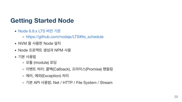 Getting Started Node
Node 6.9.x LTS
버전 기준
https://github.com/nodejs/LTS#lts_schedule
NVM
을 사용한 Node
설치
Node
프로젝트 생성과 NPM
사용
기본 사용법
모듈 (module)
로딩
이벤트 처리:
콜백(Callback),
프라미스(Promise)
핸들링
에러,
예외(Exception)
처리
기본 API
사용법: Net / HTTP / File System / Stream
20

