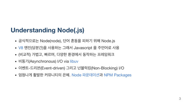 Understanding Node(.js)
공식적으로는 Node(node),
단어 혼동을 피하기 위해 Node.js
V8
엔진(
당분간)
을 사용하는 그래서 Javascript
을 주언어로 사용
(
비교적) 가볍고,
빠르며,
다양한 환경에서 동작하는 프레임워크
비동기(Asynchronous) I/O via libuv
이벤트-
드리븐(Event-driven) 그리고 넌블럭킹(Non-Blocking) I/O
엄청나게 활발한 커뮤니티의 은혜. Node
파운데이션과 NPM Packages
3
