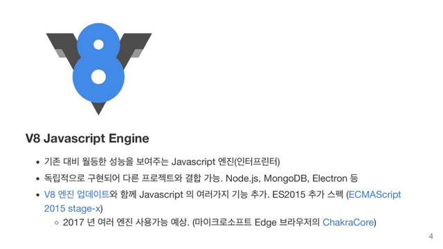 V8 Javascript Engine
기존 대비 월등한 성능을 보여주는 Javascript
엔진(
인터프린터)
독립적으로 구현되어 다른 프로젝트와 결합 가능. Node.js, MongoDB, Electron
등
V8
엔진 업데이트와 함께 Javascript
의 여러가지 기능 추가. ES2015
추가 스펙 (ECMAScript
2015 stage-x)
2017
년 여러 엔진 사용가능 예상. (
마이크로소프트 Edge
브라우저의 ChakraCore)
4
