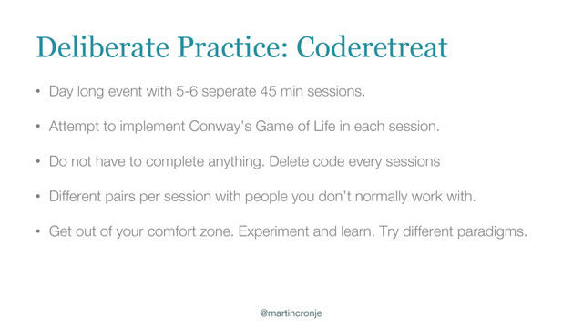 @martincronje
• Day long event with 5-6 seperate 45 min sessions.
• Attempt to implement Conway’s Game of Life in each session.
• Do not have to complete anything. Delete code every sessions
• Different pairs per session with people you don’t normally work with.
• Get out of your comfort zone. Experiment and learn. Try different paradigms.
Deliberate Practice: Coderetreat
