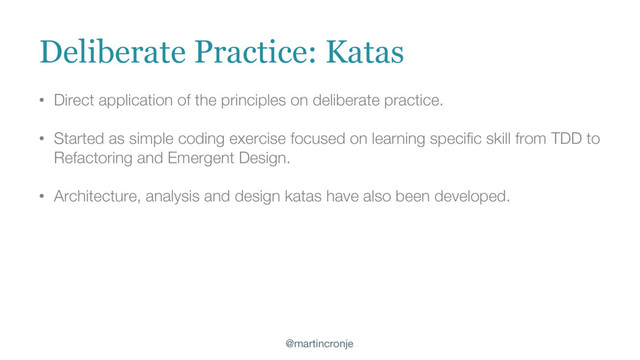 @martincronje
• Direct application of the principles on deliberate practice.
• Started as simple coding exercise focused on learning specific skill from TDD to
Refactoring and Emergent Design.
• Architecture, analysis and design katas have also been developed.
Deliberate Practice: Katas
