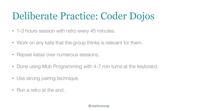 @martincronje
• 1-3 hours session with retro every 45 minutes.
• Work on any kata that the group thinks is relevant for them.
• Repeat katas over numerous sessions.
• Done using Mob Programming with 4-7 min turns at the keyboard.
• Use strong pairing technique.
• Run a retro at the end.
Deliberate Practice: Coder Dojos
