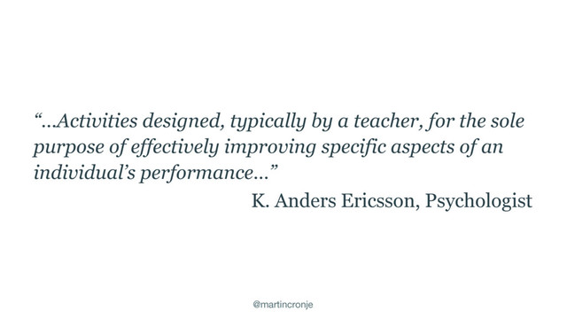 @martincronje
“…Activities designed, typically by a teacher, for the sole
purpose of effectively improving specific aspects of an
individual’s performance…”
K. Anders Ericsson, Psychologist
