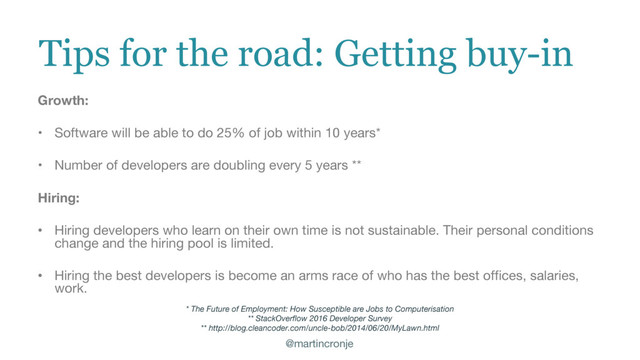 @martincronje
Tips for the road: Getting buy-in
Growth:
• Software will be able to do 25% of job within 10 years*
• Number of developers are doubling every 5 years **
Hiring:
• Hiring developers who learn on their own time is not sustainable. Their personal conditions
change and the hiring pool is limited.
• Hiring the best developers is become an arms race of who has the best offices, salaries,
work.
* The Future of Employment: How Susceptible are Jobs to Computerisation
** StackOverflow 2016 Developer Survey
** http://blog.cleancoder.com/uncle-bob/2014/06/20/MyLawn.html
