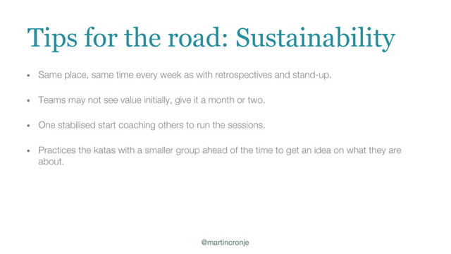 @martincronje
Tips for the road: Sustainability
• Same place, same time every week as with retrospectives and stand-up.
• Teams may not see value initially, give it a month or two.
• One stabilised start coaching others to run the sessions.
• Practices the katas with a smaller group ahead of the time to get an idea on what they are
about.
