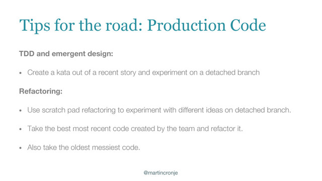 @martincronje
Tips for the road: Production Code
TDD and emergent design:
• Create a kata out of a recent story and experiment on a detached branch
Refactoring:
• Use scratch pad refactoring to experiment with different ideas on detached branch.
• Take the best most recent code created by the team and refactor it.
• Also take the oldest messiest code.
