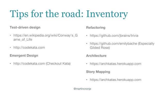 @martincronje
Tips for the road: Inventory
Test-driven design
• https://en.wikipedia.org/wiki/Conway's_G
ame_of_Life
• http://codekata.com
Emergent Design
• http://codekata.com (Checkout Kata)
Refactoring
• https://github.com/jbrains/trivia
• https://github.com/emilybache (Especially
Gilded Rose)
Architecture
• https://archkatas.herokuapp.com
Story Mapping
• https://archkatas.herokuapp.com

