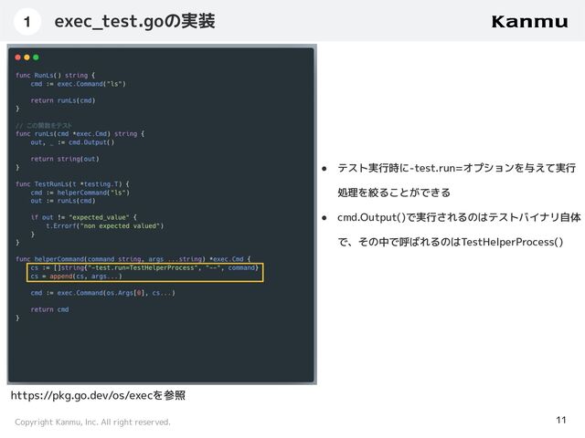Copyright Kanmu, Inc. All right reserved.
exec_test.goの実装
11
1
● テスト実行時に-test.run=オプションを与えて実行
処理を絞ることができる
● cmd.Output()で実行されるのはテストバイナリ自体
で、その中で呼ばれるのはTestHelperProcess()
https://pkg.go.dev/os/execを参照
