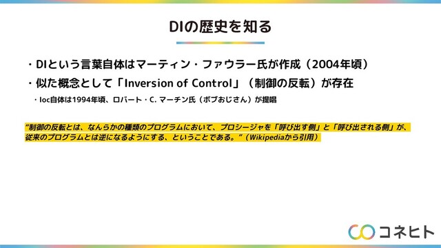 DIの歴史を知る
・DIという言葉自体はマーティン・ファウラー氏が作成（2004年頃）
・似た概念として「Inversion of Control」（制御の反転）が存在
　・Ioc自体は1994年頃、ロバート・C. マーチン氏（ボブおじさん）が提唱
“制御の反転とは、なんらかの種類のプログラムにおいて、プロシージャを「呼び出す側」と「呼び出される側」が、
従来のプログラムとは逆になるようにする、ということである。”（Wikipediaから引用）
