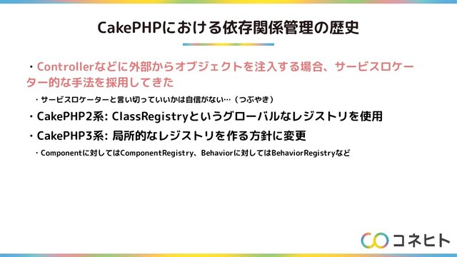 CakePHPにおける依存関係管理の歴史
・Controllerなどに外部からオブジェクトを注入する場合、サービスロケー
ター的な手法を採用してきた
　・サービスロケーターと言い切っていいかは自信がない…（つぶやき）
・CakePHP2系: ClassRegistryというグローバルなレジストリを使用
・CakePHP3系: 局所的なレジストリを作る方針に変更
　・Componentに対してはComponentRegistry、Behaviorに対してはBehaviorRegistryなど
