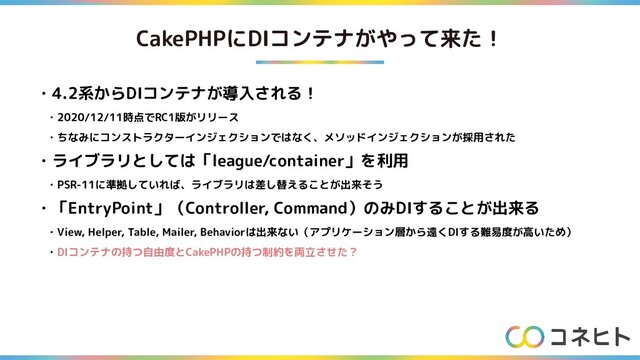 CakePHPにDIコンテナがやって来た！
・4.2系からDIコンテナが導入される！
　・2020/12/11時点でRC1版がリリース
　・ちなみにコンストラクターインジェクションではなく、メソッドインジェクションが採用された
・ライブラリとしては「league/container」を利用
　・PSR-11に準拠していれば、ライブラリは差し替えることが出来そう
・「EntryPoint」（Controller, Command）のみDIすることが出来る
　・View, Helper, Table, Mailer, Behaviorは出来ない（アプリケーション層から遠くDIする難易度が高いため）
　・DIコンテナの持つ自由度とCakePHPの持つ制約を両立させた？
