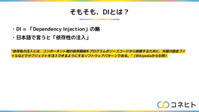 そもそも、DIとは？
・DI = 「Dependency Injection」の略
・日本語で言うと「依存性の注入」
“依存性の注入とは、コンポーネント間の依存関係をプログラムのソースコードから排除するために、外部の設定ファ
イルなどでオブジェクトを注入できるようにするソフトウェアパターンである。”（Wikipediaから引用）

