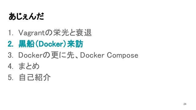 あじぇんだ 
1. Vagrantの栄光と衰退 
2. 黒船（Docker）来訪 
3. Dockerの更に先、Docker Compose 
4. まとめ 
5. 自己紹介 
24
